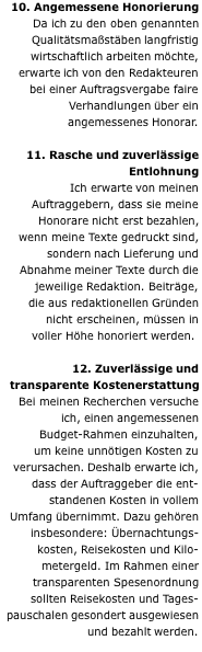 10. Angemessene Honorierung Da ich zu den oben genannten Qualitätsmaßstäben langfristig wirtschaftlich arbeiten möchte, erwarte ich von den Redakteuren bei einer Auftragsvergabe faire Verhandlungen über ein angemessenes Honorar.  11. Rasche und zuverlässige Entlohnung Ich erwarte von meinen Auftraggebern, dass sie meine Honorare nicht erst bezahlen, wenn meine Texte gedruckt sind, sondern nach Lieferung und Abnahme meiner Texte durch die jeweilige Redaktion. Beiträge, die aus redaktionellen Gründen nicht erscheinen, müssen in voller Höhe honoriert werden.   12. Zuverlässige und transparente Kostenerstattung Bei meinen Recherchen versuche ich, einen angemessenen Budget-Rahmen einzuhalten, um keine unnötigen Kosten zu verursachen. Deshalb erwarte ich, dass der Auftraggeber die ent- standenen Kosten in vollem Umfang übernimmt. Dazu gehören insbesondere: Übernachtungs- kosten, Reisekosten und Kilo- metergeld. Im Rahmen einer transparenten Spesenordnung sollten Reisekosten und Tages- pauschalen gesondert ausgewiesen und bezahlt werden. 